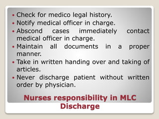 Nurses responsibility in MLC
Discharge
 Check for medico legal history.
 Notify medical officer in charge.
 Abscond cases immediately contact
medical officer in charge.
 Maintain all documents in a proper
manner.
 Take in written handing over and taking of
articles.
 Never discharge patient without written
order by physician.
 