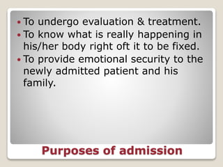 Purposes of admission
 To undergo evaluation & treatment.
 To know what is really happening in
his/her body right oft it to be fixed.
 To provide emotional security to the
newly admitted patient and his
family.
 