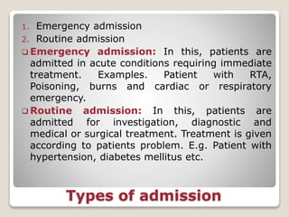Types of admission
1. Emergency admission
2. Routine admission
 Emergency admission: In this, patients are
admitted in acute conditions requiring immediate
treatment. Examples. Patient with RTA,
Poisoning, burns and cardiac or respiratory
emergency.
 Routine admission: In this, patients are
admitted for investigation, diagnostic and
medical or surgical treatment. Treatment is given
according to patients problem. E.g. Patient with
hypertension, diabetes mellitus etc.
 