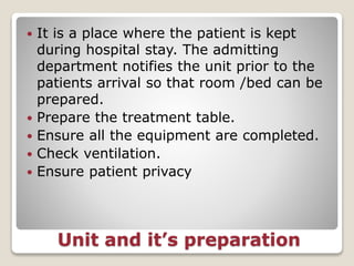 Unit and it’s preparation
 It is a place where the patient is kept
during hospital stay. The admitting
department notifies the unit prior to the
patients arrival so that room /bed can be
prepared.
 Prepare the treatment table.
 Ensure all the equipment are completed.
 Check ventilation.
 Ensure patient privacy
 