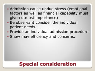 Special consideration
 Admission cause undue stress (emotional
factors as well as financial capability must
given utmost importance)
 Be observant consider the individual
patient needs.
 Provide an individual admission procedure
 Show may efficiency and concerns.
 