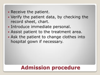 Admission procedure
 Receive the patient.
 Verify the patient data, by checking the
record sheet, chart.
 Introduce immediate personal.
 Assist patient to the treatment area.
 Ask the patient to change clothes into
hospital gown if necessary.
 