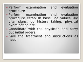  Perform examination and evaluation
procedure
 Perform examination and evaluation
procedure establish base line values like
vital signs, do history taking, physical
examination etc.
 Coordinate with the physician and carry
out initial orders.
 Give the treatment and instructions as
need.
 