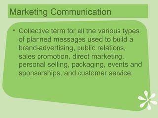 Marketing Communication Collective term for all the various types of planned messages used to build a brand-advertising, public relations, sales promotion, direct marketing, personal selling, packaging, events and sponsorships, and customer service. 
