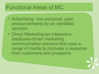Functional Areas of MC Advertising- non-personal, paid announcements by an identified sponsor. Direct Marketing-an interactive, database-driven marketing communication process that uses a range of media to motivate a response from customers and prospects. 