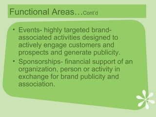 Functional Areas… Cont’d Events- highly targeted brand-associated activities designed to actively engage customers and prospects and generate publicity. Sponsorships- financial support of an organization, person or activity in exchange for brand publicity and association. 