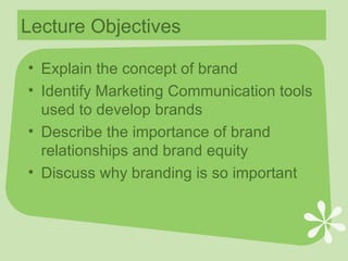 Lecture Objectives Explain the concept of brand Identify Marketing Communication tools used to develop brands Describe the importance of brand relationships and brand equity Discuss why branding is so important 