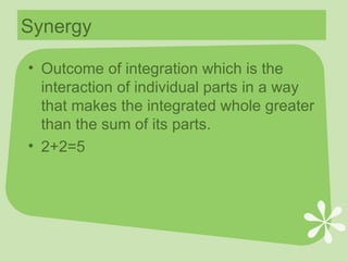 Synergy Outcome of integration which is the interaction of individual parts in a way that makes the integrated whole greater than the sum of its parts. 2+2=5 
