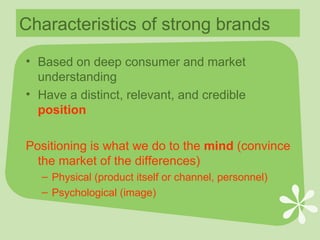 Characteristics of strong brands Based on deep consumer and market understanding Have a distinct, relevant, and credible  position Positioning is what we do to the  mind  (convince the market of the differences)  Physical (product itself or channel, personnel) Psychological (image) 