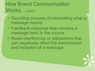 How Brand Communication Works… Cont’d Decoding-process of interpreting what a message means Feedback-response that conveys a message back to the source Noise-interference or distractions that can negatively affect the transmission and reception of a message 