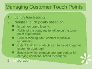 Managing Customer Touch Points Identify touch points Prioritize touch points based on: impact on brand loyalty; Ability of the company to influence the touch-point experience; Cost of making each contact a positive experience; Extent to which contacts can be used to gather customer data; and Extent to which contacts are appropriate for carrying additional brand messages Integration 