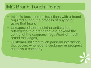 IMC Brand Touch Points Intrinsic touch point-interactions with a brand required during the process of buying or using that brand Unexpected touch point-unanticipated references to a brand that are beyond the control of the company. (eg. Word-of-mouth brand messages) Customer-initiated touch point-an interaction that occurs whenever a customer or prospect contacts a company. 