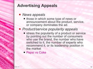 Advertising Appeals News appeals  those in which some type of news or announcement about the product, service, or company dominates the ad. Product/service popularity appeals stress the popularity of a product or service by pointing out the number of consumers who use the brand, the number who have switched to it, the number of experts who recommend it, or its leadership position in the market Pepsi  vs  Coke 