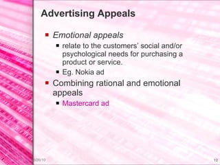 Advertising Appeals Emotional appeals relate to the customers’ social and/or psychological needs for purchasing a product or service. Eg. Nokia ad Combining rational and emotional appeals Mastercard  ad 