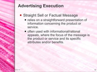Advertising Execution Straight Sell or Factual Message relies on a straightforward presentation of information concerning the product or service. often used with informational/rational appeals, where the focus of the message is the product or service and its specific attributes and/or benefits. 