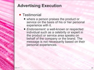Advertising Execution Testimonial where a person praises the product or service on the basis of his or her personal experience with it. Endorsement:  a well-known or respected individual such as a celebrity or expert in the product or service area speaks on behalf of the company or the brand. The message is not necessarily based on their personal experiences. 