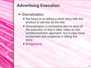 Advertising Execution Dramatization the focus is on telling a short story with the product or service as the star. Dramatization is somewhat akin to slice-of-life execution in that it often relies on the problem/solution approach, but it uses more excitement and suspense in telling the story. Bridgestone 