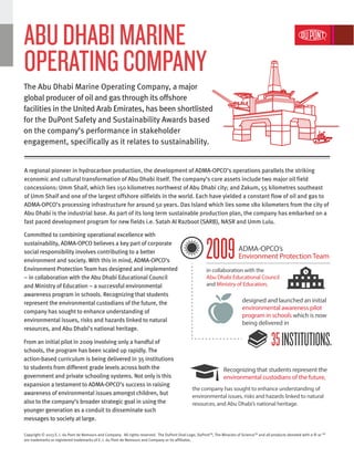 A regional pioneer in hydrocarbon production, the development of ADMA-OPCO’s operations parallels the striking
economic and cultural transformation of Abu Dhabi itself. The company’s core assets include two major oil field
concessions: Umm Shaif, which lies 150 kilometres northwest of Abu Dhabi city; and Zakum, 55 kilometres southeast
of Umm Shaif and one of the largest offshore oilfields in the world. Each have yielded a constant flow of oil and gas to
ADMA-OPCO’s processing infrastructure for around 50 years. Das Island which lies some 180 kilometers from the city of
Abu Dhabi is the industrial base. As part of its long term sustainable production plan, the company has embarked on a
fast paced development program for new fields i.e. Satah Al Razboot (SARB), NASR and Umm Lulu.
Committed to combining operational excellence with
sustainability, ADMA-OPCO believes a key part of corporate
social responsibility involves contributing to a better
environment and society. With this in mind, ADMA-OPCO’s
Environment Protection Team has designed and implemented
– in collaboration with the Abu Dhabi Educational Council
and Ministry of Education – a successful environmental
awareness program in schools. Recognizing that students
represent the environmental custodians of the future, the
company has sought to enhance understanding of
environmental issues, risks and hazards linked to natural
resources, and Abu Dhabi’s national heritage.
From an initial pilot in 2009 involving only a handful of
schools, the program has been scaled up rapidly. The
action-based curriculum is being delivered in 35 institutions
to students from different grade levels across both the
government and private schooling systems. Not only is this
expansion a testament to ADMA-OPCO’s success in raising
awareness of environmental issues amongst children, but
also to the company’s broader strategic goal in using the
younger generation as a conduit to disseminate such
messages to society at large.
designed and launched an initial
environmental awareness pilot
program in schools which is now
being delivered in
Recognizing that students represent the
environmental custodians of the future,
the company has sought to enhance understanding of
environmental issues, risks and hazards linked to natural
resources, and Abu Dhabi’s national heritage.
in collaboration with the
Abu Dhabi Educational Council
and Ministry of Education,
ADMA-OPCO’s
Environment Protection Team
The Abu Dhabi Marine Operating Company, a major
global producer of oil and gas through its offshore
facilities in the United Arab Emirates, has been shortlisted
for the DuPont Safety and Sustainability Awards based
on the company’s performance in stakeholder
engagement, specifically as it relates to sustainability.
ABUDHABIMARINE
OPERATINGCOMPANY
2009
35INSTITUTIONS.
Copyright © 2013 E. I. du Pont de Nemours and Company. All rights reserved. The DuPont Oval Logo, DuPontTM
, The Miracles of ScienceTM
and all products denoted with a ® or TM
are trademarks or registered trademarks of E. I. du Pont de Nemours and Company or its affiliates.
 