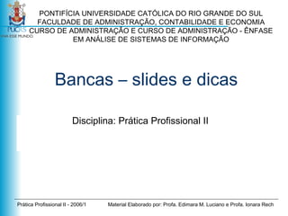 PONTIFÍCIA UNIVERSIDADE CATÓLICA DO RIO GRANDE DO SUL
FACULDADE DE ADMINISTRAÇÃO, CONTABILIDADE E ECONOMIA
CURSO DE ADMINISTRAÇÃO E CURSO DE ADMINISTRAÇÃO - ÊNFASE
EM ANÁLISE DE SISTEMAS DE INFORMAÇÃO

Bancas – slides e dicas
Disciplina: Prática Profissional II

Prática Profissional II - 2006/1

Material Elaborado por: Profa. Edimara M. Luciano e Profa. Ionara Rech

 