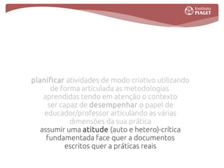 planificar atividades de modo criativo utilizando
       de forma articulada as metodologias
    aprendidas tendo em atenção o contexto
      ser capaz de desempenhar o papel de
    educador/professor articulando as várias
             dimensões da sua prática
   assumir uma atitude (auto e hetero)-crítica
     fundamentada face quer a documentos
            escritos quer a práticas reais
 