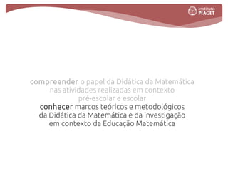 compreender o papel da Didática da Matemática
     nas atividades realizadas em contexto
              pré-escolar e escolar
  conhecer marcos teóricos e metodológicos
  da Didática da Matemática e da investigação
     em contexto da Educação Matemática
 