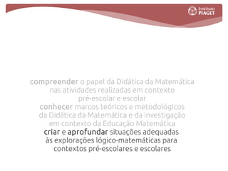 compreender o papel da Didática da Matemática
     nas atividades realizadas em contexto
              pré-escolar e escolar
  conhecer marcos teóricos e metodológicos
  da Didática da Matemática e da investigação
     em contexto da Educação Matemática
   criar e aprofundar situações adequadas
    às explorações lógico-matemáticas para
       contextos pré-escolares e escolares
 