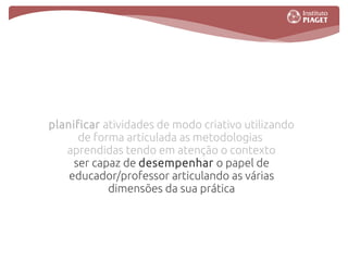planificar atividades de modo criativo utilizando
      de forma articulada as metodologias
   aprendidas tendo em atenção o contexto
     ser capaz de desempenhar o papel de
    educador/professor articulando as várias
            dimensões da sua prática
 