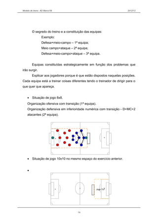 Modelo de treino AD Marco’09 2012/13
O segredo do treino e a constituição das equipas:
Exemplo:
Defesa+meio-campo – 1ª equipa;
Meio campo+ataque – 2ª equipa;
Defesa+meio-campo+ataque – 3ª equipa.
Equipas constituídas estrategicamente em função dos problemas que
irão surgir.
Explicar aos jogadores porque é que estão dispostos naquelas posições.
Cada equipa está a treinar coisas diferentes tendo o treinador de dirigir para o
que quer que apareça.
• Situação de jogo 8x8.
Organização ofensiva com transição (1ª equipa).
Organização defensiva em inferioridade numérica com transição - D+MC+2
atacantes (2ª equipa).
• Situação de jogo 10x10 no mesmo espaço do exercício anterior.
•
14
Jogo 7x7
 