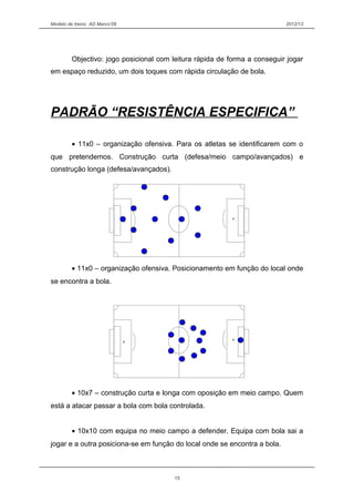 Modelo de treino AD Marco’09 2012/13
Objectivo: jogo posicional com leitura rápida de forma a conseguir jogar
em espaço reduzido, um dois toques com rápida circulação de bola.
PADRÃO “RESISTÊNCIA ESPECIFICA”
• 11x0 – organização ofensiva. Para os atletas se identificarem com o
que pretendemos. Construção curta (defesa/meio campo/avançados) e
construção longa (defesa/avançados).
• 11x0 – organização ofensiva. Posicionamento em função do local onde
se encontra a bola.
• 10x7 – construção curta e longa com oposição em meio campo. Quem
está a atacar passar a bola com bola controlada.
• 10x10 com equipa no meio campo a defender. Equipa com bola sai a
jogar e a outra posiciona-se em função do local onde se encontra a bola.
15
 
