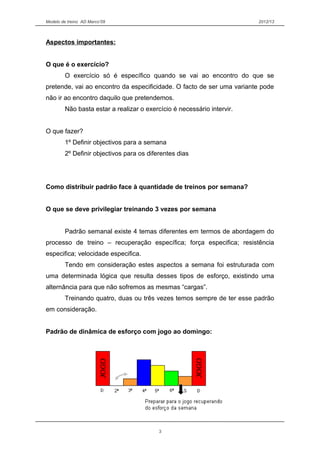 Modelo de treino AD Marco’09 2012/13
Aspectos importantes:
O que é o exercício?
O exercício só é específico quando se vai ao encontro do que se
pretende, vai ao encontro da especificidade. O facto de ser uma variante pode
não ir ao encontro daquilo que pretendemos.
Não basta estar a realizar o exercício é necessário intervir.
O que fazer?
1º Definir objectivos para a semana
2º Definir objectivos para os diferentes dias
Como distribuir padrão face à quantidade de treinos por semana?
O que se deve privilegiar treinando 3 vezes por semana
Padrão semanal existe 4 temas diferentes em termos de abordagem do
processo de treino – recuperação específica; força especifica; resistência
especifica; velocidade especifica.
Tendo em consideração estes aspectos a semana foi estruturada com
uma determinada lógica que resulta desses tipos de esforço, existindo uma
alternância para que não sofremos as mesmas “cargas”.
Treinando quatro, duas ou três vezes temos sempre de ter esse padrão
em consideração.
Padrão de dinâmica de esforço com jogo ao domingo:
3
 