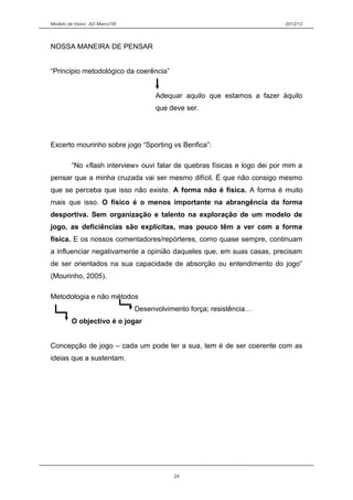 Modelo de treino AD Marco’09 2012/13
NOSSA MANEIRA DE PENSAR
“Principio metodológico da coerência”
Adequar aquilo que estamos a fazer àquilo
que deve ser.
Excerto mourinho sobre jogo “Sporting vs Benfica”:
“No «flash interview» ouvi falar de quebras físicas e logo dei por mim a
pensar que a minha cruzada vai ser mesmo difícil. É que não consigo mesmo
que se perceba que isso não existe. A forma não é física. A forma é muito
mais que isso. O físico é o menos importante na abrangência da forma
desportiva. Sem organização e talento na exploração de um modelo de
jogo, as deficiências são explícitas, mas pouco têm a ver com a forma
física. E os nossos comentadores/repórteres, como quase sempre, continuam
a influenciar negativamente a opinião daqueles que, em suas casas, precisam
de ser orientados na sua capacidade de absorção ou entendimento do jogo”
(Mourinho, 2005).
Metodologia e não métodos
Desenvolvimento força; resistência…
O objectivo é o jogar
Concepção de jogo – cada um pode ter a sua, tem é de ser coerente com as
ideias que a sustentam.
24
 