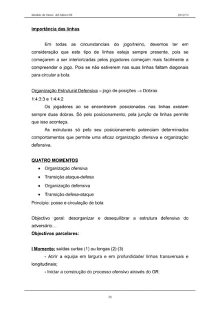 Modelo de treino AD Marco’09 2012/13
Importância das linhas
Em todas as circunstanciais do jogo/treino, devemos ter em
consideração que este tipo de linhas esteja sempre presente, pois se
começarem a ser interiorizadas pelos jogadores começam mais facilmente a
compreender o jogo. Pois se não estiverem nas suas linhas faltam diagonais
para circular a bola.
Organização Estrutural Defensiva – jogo de posições → Dobras
1:4:3:3 e 1:4:4:2
Os jogadores ao se encontrarem posicionados nas linhas existem
sempre duas dobras. Só pelo posicionamento, pela junção de linhas permite
que isso aconteça.
As estruturas só pelo seu posicionamento potenciam determinados
comportamentos que permite uma eficaz organização ofensiva e organização
defensiva.
QUATRO MOMENTOS
• Organização ofensiva
• Transição ataque-defesa
• Organização defensiva
• Transição defesa-ataque
Principio: posse e circulação de bola
Objectivo geral: desorganizar e desequilibrar a estrutura defensiva do
adversário…
Objectivos parcelares:
I Momento: saídas curtas (1) ou longas (2) (3)
- Abrir a equipa em largura e em profundidade/ linhas transversais e
longitudinais;
- Iniciar a construção do processo ofensivo através do GR:
25
 