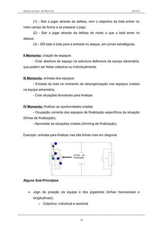 Modelo de treino AD Marco’09 2012/13
(1) - Sair a jogar através da defesa, com o objectivo da bola entrar no
meio campo de forma a se preparar o jogo;
(2) - Sair a jogar através da defesa de modo a que a bola entre no
ataque;
(3) - GR bate a bola para a entrada no ataque, em zonas estratégicas.
II Momento: criação de espaços
- Criar abertura de espaço na estrutura defensiva da equipa adversária,
que podem ser feitas colectiva ou individualmente.
III Momento: entrada dos espaços
- Entrada da bola no momento de desorganização nos espaços criados
na equipa adversária;
- Criar situações favoráveis para finalizar.
IV Momento: finalizar as oportunidades criadas
- Ocupação correcta dos espaços de finalização específicos da situação
(linhas de finalização);
- Aproveitar as situações criadas (timming de finalização).
Exemplo: entrada para finalizar nas três linhas mas em diagonal
Alguns Sub-Princípios
• Jogo de posição da equipa e dos jogadores (linhas transversais e
longitudinais);
o Colectivo; individual e sectorial
26
Linhas de
finalização
 
