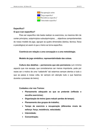 Modelo de treino AD Marco’09 2012/13
Especifico?
O que é ser especifico?
Para ser específico não basta realizar os exercícios, os mesmos têm de
conter princípios, subprincipios subsubprincipios…, objectivos comportamentais
do nosso modelo de jogo, agrupar as quatro dimensões (táctica, técnica, física
e psicológica) só assim é que o treino se torna específico.
Coerência em relação a uma concepção e a uma metodologia.
Modelo de jogo simbólico; representatividade das coisas.
Cultura dos detalhes – pormenores que são pormaiores (um mínimo
aspecto que nos escapa, que consideramos ser menos importante, pode por
vezes ser o motivo de uma “catástrofe” daí estarmos sempre atentos a tudo o
que se passa à nossa volta, ter sempre em atenção tudo o que fazemos
durante o processo de treino).
Cuidados a ter nos Treinos:
• Planeamento adequado ao que se pretende (reflexão e
escolha exercícios);
• Organização do treino (para reduzir perdas de tempo);
• Planeamento dos grupos de trabalho;
• Tempo de exercício e recuperação (diferentes níveis de
esforço: força, resistência, velocidade)
• Intensidade;
• Concentração;
4
 