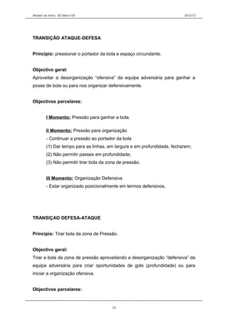 Modelo de treino AD Marco’09 2012/13
TRANSIÇÃO ATAQUE-DEFESA
Principio: pressionar o portador da bola e espaço circundante.
Objectivo geral:
Aproveitar a desorganização “ofensiva” da equipa adversária para ganhar a
posse de bola ou para nos organizar defensivamente.
Objectivos parcelares:
I Momento: Pressão para ganhar a bola.
II Momento: Pressão para organização
- Continuar a pressão ao portador da bola
(1) Dar tempo para as linhas, em largura e em profundidade, fecharem;
(2) Não permitir passes em profundidade;
(3) Não permitir tirar bola da zona de pressão.
III Momento: Organização Defensiva
- Estar organizado posicionalmente em termos defensivos.
TRANSIÇAO DEFESA-ATAQUE
Principio: Tirar bola da zona de Pressão.
Objectivo geral:
Tirar a bola da zona de pressão aproveitando a desorganização “defensiva” da
equipa adversária para criar oportunidades de golo (profundidade) ou para
iniciar a organização ofensiva.
Objectivos parcelares:
33
 