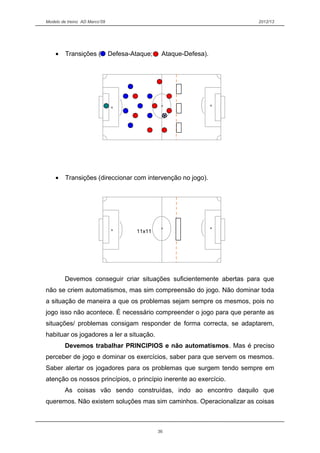 Modelo de treino AD Marco’09 2012/13
• Transições ( Defesa-Ataque; Ataque-Defesa).
• Transições (direccionar com intervenção no jogo).
Devemos conseguir criar situações suficientemente abertas para que
não se criem automatismos, mas sim compreensão do jogo. Não dominar toda
a situação de maneira a que os problemas sejam sempre os mesmos, pois no
jogo isso não acontece. É necessário compreender o jogo para que perante as
situações/ problemas consigam responder de forma correcta, se adaptarem,
habituar os jogadores a ler a situação.
Devemos trabalhar PRINCIPIOS e não automatismos. Mas é preciso
perceber de jogo e dominar os exercícios, saber para que servem os mesmos.
Saber alertar os jogadores para os problemas que surgem tendo sempre em
atenção os nossos princípios, o princípio inerente ao exercício.
As coisas vão sendo construídas, indo ao encontro daquilo que
queremos. Não existem soluções mas sim caminhos. Operacionalizar as coisas
36
11x11
 