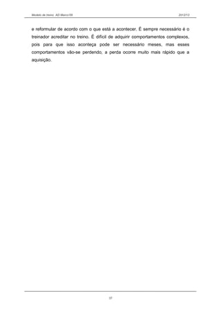 Modelo de treino AD Marco’09 2012/13
e reformular de acordo com o que está a acontecer. É sempre necessário é o
treinador acreditar no treino. É difícil de adquirir comportamentos complexos,
pois para que isso aconteça pode ser necessário meses, mas esses
comportamentos vão-se perdendo, a perda ocorre muito mais rápido que a
aquisição.
37
 