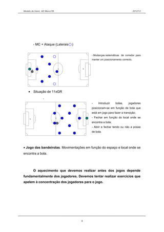 Modelo de treino AD Marco’09 2012/13
- MC + Ataque (Laterais )
- Mudanças sistemáticas de corredor para
se manter um posicionamento correcto.
• Situação de 11xGR
.
- Introduzir bolas, jogadores
posicionam-se em função da bola que
está em jogo para fazer a transição;
- Fechar em função do local onde se
encontra a bola;
- Abrir e fechar tendo ou não a posse
de bola.
• Jogo das bandeirolas. Movimentações em função do espaço e local onde se
encontra a bola.
O aquecimento que devemos realizar antes dos jogos depende
fundamentalmente dos jogadores. Devemos tentar realizar exercícios que
apelem à concentração dos jogadores para o jogo.
8
 