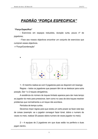 Modelo de treino AD Marco’09 2012/13
PADRÃO “FORÇA ESPECIFICA”
“Força Especifica”
- Exercícios em espaços reduzidos, duração curta, pouco nº de
jogadores;
- Face aos nossos objectivos encontrar um conjunto de exercícios que
cumpram esses objectivos.
• “Força/Coordenação”
•
1 - O meiinho realiza-se com 5 jogadores para se disporem em losango.
Regras – todos os jogadores que passam têm de se deslocar para outra
posição. Dar 1 e 2 toques obrigatórios.
A existência do número de toques limitado aparece para dar mais tempo
ao jogador do meio para pressionar, bem como no caso de dois toques resolver
problemas que normalmente a um toque não acontece.
Períodos de tempo curtos.
Devemos impor regras para que exista um certo prazer ao fazer este tipo
de coisas (exemplo: se o jogador conseguir fazer túnel, dobra o numero de
vezes no meio, realizar 20 passes dobra numero de vezes jogador no meio).
2 – 4 equipas de 2 jogadores em que duas estão na periferia e duas
jogam dentro.
9
1 2
 