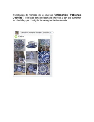 Penetración de mercado de la empresa “Artesanías Poblanas
Joselito”, se busca dar a conocer a la empresa, y con ello aumentar
su clientela y por consiguiente su segmento de mercado.
 
