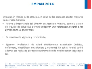 EMPAM 2014

Orientación técnica de la atención en salud de las personas adultas mayores
en Atención Primaria
 Releva la importancia del EMPAM en Atención Primaria, como la acción
del equipo de salud que permite asegurar una valoración integral a las
personas de 65 años y más.
• Se mantiene la vigencia y rendimiento

• Ejecutor: Profesional de salud debidamente capacitado (médico,
enfermera, kinesiólogo, nutricionista y matrona). En zonas rurales podrá
además ser realizado por técnico paramédico de nivel superior capacitado
(1)

(1) Se entiende por “debidamente capacitado”
gerontología certificada por Servicio de Salud
Universidades.

a toda
(SS),

capacitación formal en geriatría y
Ministerio de Salud (MINSAL) y/o

 