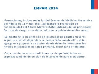 EMPAM 2014

-Prestaciones; incluye todas las del Examen de Medicina Preventiva
del Adulto de 15 y más años, agregando la Evaluación de
Funcionalidad del Adulto Mayor (EFAM). Además de los principales
factores de riesgo a ser detectados en la población adulta mayor.
-Se mantiene la clasificación de los grupos de adultos mayores
según su nivel de dependencia, pero a cada uno de ellos se le
agrega una propuesta de acción donde deberán interactuar los
niveles asistenciales de salud primario, secundario y terciario.

-Cada una de las otras condiciones de riesgo detectadas van
seguidas también de un plan de intervención para el paciente.

 