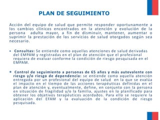 PLAN DE SEGUIMIENTO
Acción del equipo de salud que permite responder oportunamente a
los cambios clínicos encontrados en la atención y evolución de la
persona adulta mayor, a fin de disminuir, mantener, aumentar o
suprimir la prestación de los servicios de salud otorgados según sea
necesario.


Consultas: Se entiende como aquellas atenciones de salud derivadas
del EMPAM y registradas en el plan de atención que el profesional
requiera de evaluar conforme la condición de riesgo pesquisada en el
EMPAM.

 Control de seguimiento a personas de 65 años y más autovalente con
riesgo y/o riesgo de dependencia: se entiende como aquella atención
entregada por un profesional del equipo de salud en la que se evalúa
el impacto en el tiempo de las acciones terapéuticas definidas en el
plan de atención y, eventualmente, define, en conjunto con la persona
en situación de fragilidad y/o la familia, ajustes en lo planificado para
obtener los objetivos terapéuticos acordados. Para ello se requiere la
aplicación del EFAM y la evaluación de la condición de riesgo
pesquisada.

 