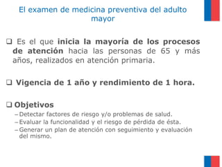 El examen de medicina preventiva del adulto
mayor
 Es el que inicia la mayoría de los procesos
de atención hacia las personas de 65 y más
años, realizados en atención primaria.
 Vigencia de 1 año y rendimiento de 1 hora.
 Objetivos
– Detectar factores de riesgo y/o problemas de salud.
– Evaluar la funcionalidad y el riesgo de pérdida de ésta.
– Generar un plan de atención con seguimiento y evaluación
del mismo.

 