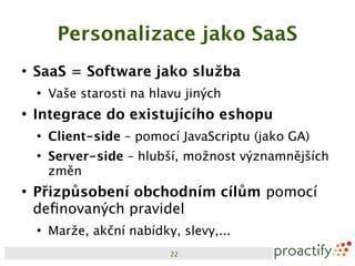 Personalizace jako SaaS
●
    SaaS = Software jako služba
    ●
        Vaše starosti na hlavu jiných
●
    Integrace do existujícího eshopu
    ●
        Client-side – pomocí JavaScriptu (jako GA)
    ●
        Server-side – hlubší, možnost významnějších
        změn
●
    Přizpůsobení obchodním cílům pomocí
    definovaných pravidel
    ●
        Marže, akční nabídky, slevy,...
                            22
 