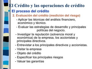 El Crédito y las operaciones de crédito El proceso del crédito 2. Evaluación del crédito (medición del riesgo)   - Aplicar las técnicas del análisis financiero,    económico y técnico.   - Evaluar las estrategias de desarrollo y principales      políticas del negocio.   - Investigar la reputación (solvencia moral y    económica) de la empresa, los accionistas y    principales directivos.   - Entrevistar a los principales directivos y accionistas.   - Visitar la empresa   - Objeto del crédito   - Especificar los principales riesgos   - Valuar las garantías 