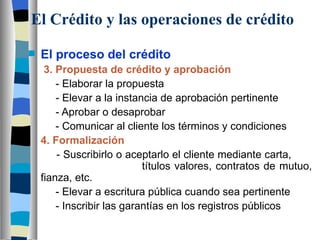 El Crédito y las operaciones de crédito El proceso del crédito 3. Propuesta de crédito y aprobación   - Elaborar la propuesta   - Elevar a la instancia de aprobación pertinente   - Aprobar o desaprobar   - Comunicar al cliente los términos y condiciones 4. Formalización   - Suscribirlo o aceptarlo el cliente mediante carta,      títulos valores, contratos de mutuo, fianza, etc.   - Elevar a escritura pública cuando sea pertinente   - Inscribir las garantías en los registros públicos 