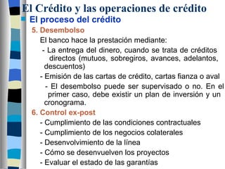 El Crédito y las operaciones de crédito El proceso del crédito 5. Desembolso   El banco hace la prestación mediante:   - La entrega del dinero, cuando se trata de créditos      directos (mutuos, sobregiros, avances, adelantos,      descuentos)   - Emisión de las cartas de crédito, cartas fianza o aval   - El desembolso puede ser supervisado o no. En el    primer caso, debe existir un plan de inversión y un      cronograma.    6. Control ex-post   - Cumplimiento de las condiciones contractuales   - Cumplimiento de los negocios colaterales   - Desenvolvimiento de la línea   - Cómo se desenvuelven los proyectos   - Evaluar el estado de las garantías 