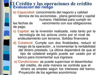 El Crédito y las operaciones de crédito Evaluación del riesgo b) Capacidad:  conocimiento del negocio y calidad    técnica de los accionistas , plana gerencial y capital    humano. Habilidad para cumplir en las fechas de    vencimiento con sus obligaciones de pago. c) Capital:  es la inversión realizada, vista tanto por la    tecnología de los activos como por el nivel de      endeudamiento con terceros. Solidez financiera d) Colateral:  Cumple con dos finalidades; reducir el    riesgo de la operación , e incrementar la rentabilidad    del dinero prestado. La última dependerá de que el    tipo de colateral exigido puede ser usado por el    banco para incrementar sus ingresos e) Condiciones:  se puede supervisar el desembolso    del crédito, de esta manera se controla que el      dinero se emplee según los intereses del banco.    Proyección de los agentes económicos 
