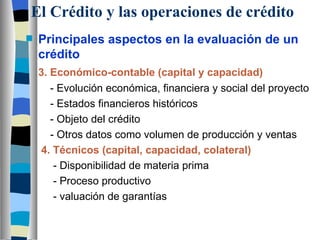 El Crédito y las operaciones de crédito Principales aspectos en la evaluación de un crédito 3. Económico-contable (capital y capacidad)   - Evolución económica, financiera y social del proyecto   - Estados financieros históricos   - Objeto del crédito   - Otros datos como volumen de producción y ventas 4. Técnicos (capital, capacidad, colateral)   - Disponibilidad de materia prima   - Proceso productivo   - valuación de garantías   
